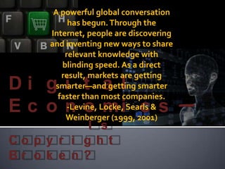 A powerful global conversation has begun. Through the Internet, people are discovering and inventing new ways to share relevant knowledge with blinding speed. As a direct result, markets are getting smarter—and getting smarter faster than most companies. -Levine, Locke, Searls & Weinberger (1999, 2001) Digital Economics— 			  Is Copyright Broken? 