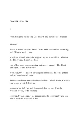 COM304 - 1201294
1
From Novel to Film: The Good Earth and Pavilion of Women
Abstract
Pearl S. Buck’s novels about China earn acclaim for revealing
real Chinese society and
people to Americans and disapproving of orientalism, whereas
the Hollywood films based on
two of her most representative writings – namely, The Good
Earth (1937) and Pavilion of
Women (2001) – distort her original intentions to some extent
and perhaps instead show
American orientalism and ethnocentrism. In both films, Chinese
characters are still depicted
as somewhat inferior and thus needed to be saved by the
Western world, or to be more
specific, by America. This project aims to specifically explore
how American orientalism and
 