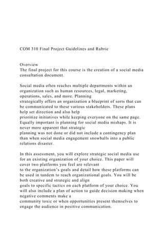 COM 310 Final Project Guidelines and Rubric
Overview
The final project for this course is the creation of a social media
consultation document.
Social media often reaches multiple departments within an
organization such as human resources, legal, marketing,
operations, sales, and more. Planning
strategically offers an organization a blueprint of sorts that can
be communicated to these various stakeholders. These plans
help set direction and also help
prioritize initiatives while keeping everyone on the same page.
Equally important is planning for social media mishaps. It is
never more apparent that strategic
planning was not done or did not include a contingency plan
than when social media engagement snowballs into a public
relations disaster.
In this assessment, you will explore strategic social media use
for an existing organization of your choice. This paper will
cover two platforms you feel are relevant
to the organization’s goals and detail how these platforms can
be used in tandem to reach organizational goals. You will be
both creative and strategic and align
goals to specific tactics on each platform of your choice. You
will also include a plan of action to guide decision making when
negative comments make a
community toxic or when opportunities present themselves to
engage the audience in positive communication.
 