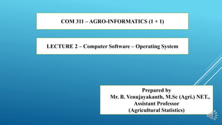 COM 311 – AGRO-INFORMATICS (1 + 1)
LECTURE 2 – Computer Software – Operating System
Prepared by
Mr. B. Venujayakanth, M.Sc (Agri.) NET.,
Assistant Professor
(Agricultural Statistics)
 