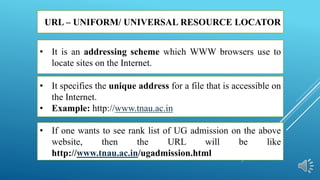 URL – UNIFORM/ UNIVERSAL RESOURCE LOCATOR
• It specifies the unique address for a file that is accessible on
the Internet.
• Example: http://www.tnau.ac.in
• If one wants to see rank list of UG admission on the above
website, then the URL will be like
http://www.tnau.ac.in/ugadmission.html
• It is an addressing scheme which WWW browsers use to
locate sites on the Internet.
 