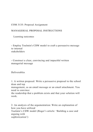 COM 3135: Proposal Assignment
MANAGERIAL PROPOSAL INSTRUCTIONS
Learning outcomes
- Employ Toulmin's CDW model to craft a persuasive message
to internal
stakeholders
- Construct a clear, convincing and impactful written
managerial message
Deliverables
1. A written proposal: Write a persuasive proposal to the school
dean and top
management, as an email message or an email attachment. You
need to convince
the readership that a problem exists and that your solution will
work.
2. An analysis of the argumentation: Write an explanation of
how you have utilized
Toulmin’s CDW model (Roger’s article: ‘Building a case and
arguing with
sophistication’)
 