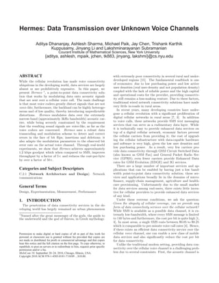 Hermes: Data Transmission over Unknown Voice Channels

               Aditya Dhananjay, Ashlesh Sharma, Michael Paik, Jay Chen, Trishank Karthik
                       Kuppusamy, Jinyang Li and Lakshminarayanan Subramanian
                                     Courant Institute of Mathematical Sciences, New York University
                        {aditya, ashlesh, mpaik, jchen, tk883, jinyang, lakshmi}@cs.nyu.edu



ABSTRACT                                                                            with extremely poor connectivity in several rural and under-
While the cellular revolution has made voice connectivity                           developed regions [15]. The fundamental roadblock is one
ubiquitous in the developing world, data services are largely                       of economics: due to low purchasing power and low active
absent or are prohibitively expensive. In this paper, we                            user densities (real user-density and not population density)
present Hermes 1 , a point-to-point data connectivity solu-                         coupled with the lack of reliable power and the high capital
tion that works by modulating data onto acoustic signals                            and operational costs for the provider, providing connectiv-
that are sent over a cellular voice call. The main challenge                        ity still remains a loss-making venture. Due to these factors,
is that most voice codecs greatly distort signals that are not                      traditional wired network connectivity solutions have made
voice-like; furthermore, the backhaul can be highly heteroge-                       very little in-roads in rural areas.
neous and of low quality, thereby introducing unpredictable                            In recent years, many developing countries have under-
distortions. Hermes modulates data over the extremely                               gone a cellular revolution with a signiﬁcant proliferation of
narrow-band (approximately 3kHz bandwidth) acoustic car-                            digital cellular networks in rural areas [7, 3]. In addition
rier, while being severely constrained by the requirement                           to voice calls, these networks provide SMS text messaging
that the resulting sound signals are voice-like, as far as the                      services that can serve as a rudimentary data layer. While
voice codecs are concerned. Hermes uses a robust data                               it is technically easy to provide enhanced data services on
transcoding and modulation scheme to detect and correct                             top of a digital cellular network, economic factors prevent
errors in the face of bit ﬂips, insertions and deletions; it                        the cellular carriers from providing it; the cost of upgrad-
also adapts the modulation parameters to the observed bit                           ing the cellular infrastructure with data-capable hardware
error rate on the actual voice channel. Through real-world                          and software is very high, given the low user densities and
experiments, we show that Hermes achieves approximately                             low purchasing power. As a result, very few carriers pro-
1.2 kbps goodput which when compared to SMS, improves                               vide data connectivity through GSM Circuit Switched Data
throughput by a factor of 5× and reduces the cost-per-byte                          (also known as GSM Fax) and General Packet Radio Ser-
by over a factor of 50×.                                                            vice (GPRS); even fewer carriers provide Enhanced Data
                                                                                    rates for GSM Evolution (EDGE) and 3G services.
                                                                                       There are a large number of important services and ap-
Categories and Subject Descriptors                                                  plications that can be enabled by having just a low band-
C.2.1 [Network Architecture and Design]: Network                                    width point-to-point data connectivity solution; these ser-
communications                                                                      vices and applications broadly lie in the domains of micro-
                                                                                    ﬁnance, supply-chain management, agriculture and health-
                                                                                    care provisioning. Unfortunately due to the small market
General Terms                                                                       for data services among end-users, there exists little incen-
Design, Experimentation, Measurement, Performance                                   tive for cellular providers to provide enhanced data services
                                                                                    of any kind.
1.     INTRODUCTION                                                                    Under these extreme conditions, we ask the question:
                                                                                    Given the ubiquity of cellular coverage, can we provide any
  The penetration of data connectivity services in the de-
                                                                                    form of data connectivity services over the cellular network?
veloping world has largely remained an urban phenomenon
                                                                                    While SMS is available as a possible data channel, it is ex-
1
  Named after the great messenger of the gods, the guide to                         tremely low-bandwidth, where every SMS message is limited
the underworld and the god of thieves, in Greek mythology.                          to 140 bytes and furthermore, the cost per bit is quite high [1,
                                                                                    4]. In most areas, a single SMS costs between $0.05 to $0.25
                                                                                    which is comparable to per-minute voice call rates [4]. Hence,
                                                                                    if there exists an eﬃcient data connectivity service over the
Permission to make digital or hard copies of all or part of this work for           cellular voice channel, one can enable a new class of mobile
personal or classroom use is granted without fee provided that copies are           data services and also signiﬁcantly reduce the cost per bit
not made or distributed for proﬁt or commercial advantage and that copies           for data connectivity.
bear this notice and the full citation on the ﬁrst page. To copy otherwise, to         Unlike the traditional modem setting, providing data con-
republish, to post on servers or to redistribute to lists, requires prior speciﬁc
permission and/or a fee.
                                                                                    nectivity over the cellular voice channel is a challenging prob-
MobiCom’10, September 20–24, 2010, Chicago, Illinois, USA.                          lem due to several constraints. First, the acoustic channel is
Copyright 2010 ACM 978-1-4503-0181-7/10/09 ...$10.00.
 