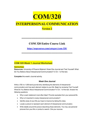 COM/320
INTERPERSONAL COMMUNICATION
Version 2
**********************************************
COM 320 Entire Course Link
https://uopcourses.com/category/com-320/
**********************************************
COM 320 Week 1 Journal Worksheet
Instructions
Resources: University of Phoenix Material: Week One Journal and Test Yourself: What
Do You Believe About Interpersonal Communication? in Ch. 1 of the text.
Complete this week’s Journal activity.
Week One Journal
Write a 700- to 1,050-word journal entry identifying the elements of interpersonal
communication and how each element relates to your life. Begin by reviewing Test Yourself:
What Do You Believe About Interpersonal Communication? in Ch. 1 of the text. Answer the
following questions:
 Why is each statement most often false? Provide examples from your personal life.
 Why is it important to study interpersonal communication?
 Identify areas of your life you hope to improve by taking this class.
 Locate a picture to represent each element of interpersonal communication.
 Write details around the picture describing these elements. You may use personal
pictures from your life or conduct a search. Cite your sources.
 