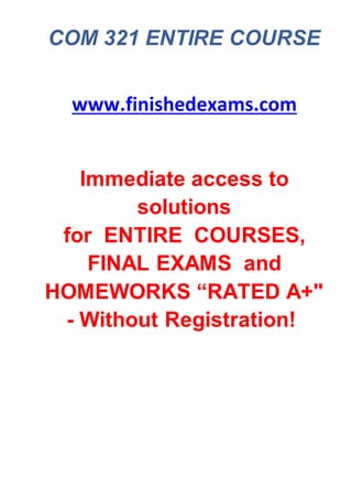COM 321 ENTIRE COURSE
www.finishedexams.com
Immediate access to
solutions
for ENTIRE COURSES,
FINAL EXAMS and
HOMEWORKS “RATED A+"
- Without Registration!
 
