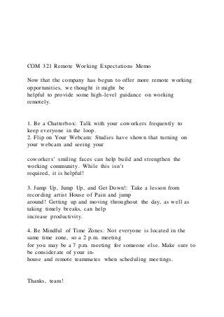 COM 321 Remote Working Expectations Memo
Now that the company has begun to offer more remote working
opportunities, we thought it might be
helpful to provide some high-level guidance on working
remotely.
1. Be a Chatterbox: Talk with your coworkers frequently to
keep everyone in the loop.
2. Flip on Your Webcam: Studies have shown that turning on
your webcam and seeing your
coworkers’ smiling faces can help build and strengthen the
working community. While this isn’t
required, it is helpful!
3. Jump Up, Jump Up, and Get Down!: Take a lesson from
recording artist House of Pain and jump
around! Getting up and moving throughout the day, as well as
taking timely breaks, can help
increase productivity.
4. Be Mindful of Time Zones: Not everyone is located in the
same time zone, so a 2 p.m. meeting
for you may be a 7 p.m. meeting for someone else. Make sure to
be considerate of your in-
house and remote teammates when scheduling meetings.
Thanks, team!
 