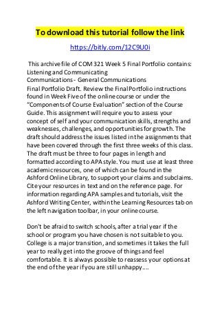 To download this tutorial follow the link 
https://bitly.com/12C9U0i 
This archive file of COM 321 Week 5 Final Portfolio contains: 
Listening and Communicating 
Communications - General Communications 
Final Portfolio Draft. Review the Final Portfolio instructions 
found in Week Five of the online course or under the 
“Components of Course Evaluation” section of the Course 
Guide. This assignment will require you to assess your 
concept of self and your communication skills, strengths and 
weaknesses, challenges, and opportunities for growth. The 
draft should address the issues listed in the assignments that 
have been covered through the first three weeks of this class. 
The draft must be three to four pages in length and 
formatted according to APA style. You must use at least three 
academic resources, one of which can be found in the 
Ashford Online Library, to support your claims and subclaims. 
Cite your resources in text and on the reference page. For 
information regarding APA samples and tutorials, visit the 
Ashford Writing Center, within the Learning Resources tab on 
the left navigation toolbar, in your online course. 
Don't be afraid to switch schools, after a trial year if the 
school or program you have chosen is not suitable to you. 
College is a major transition, and sometimes it takes the full 
year to really get into the groove of things and feel 
comfortable. It is always possible to reassess your options at 
the end of the year if you are still unhappy.... 
 