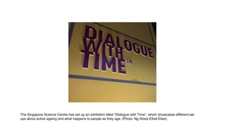 The Singapore Science Centre has set up an exhibition titled “Dialogue with Time”, which showcases different set
ups about active ageing and what happens to people as they age. (Photo: Ng Weiqi Ethel Elise)
 