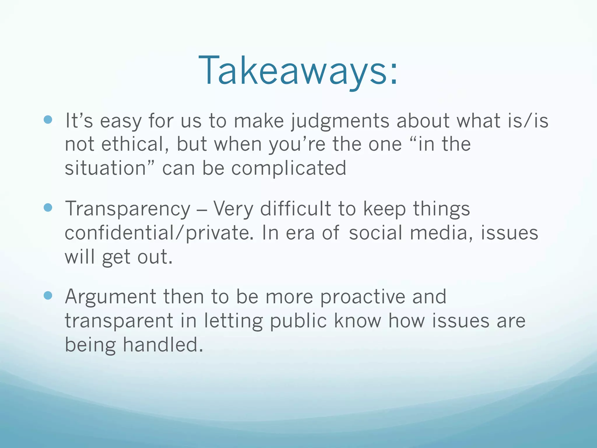 Takeaways:
—  It’s easy for us to make judgments about what is/is
not ethical, but when you’re the one “in the
situation” can be complicated
—  Transparency – Very difficult to keep things
confidential/private. In era of social media, issues
will get out.
—  Argument then to be more proactive and
transparent in letting public know how issues are
being handled.
 