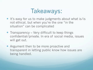 Takeaways:
—  It’s easy for us to make judgments about what is/is
not ethical, but when you’re the one “in the
situation” can be complicated
—  Transparency – Very difficult to keep things
confidential/private. In era of social media, issues
will get out.
—  Argument then to be more proactive and
transparent in letting public know how issues are
being handled.
 