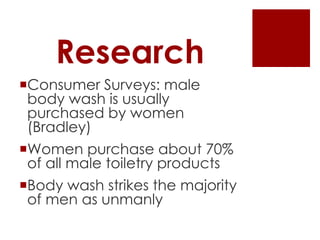 Research
Consumer Surveys: male
 body wash is usually
 purchased by women
 (Bradley)
Women purchase about 70%
 of all male toiletry products
Body wash strikes the majority
 of men as unmanly
 