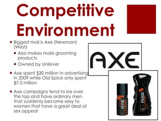 Competitive
   Environment
 Biggest rival is Axe (Newman)
  (West)
   Also makes male grooming
    products
   Owned by Unilever
 Axe spent $30 million in advertising
  in 2009 while Old Spice only spent
  $7.5 million
 Axe campaigns tend to be over
  the top and have ordinary men
  that suddenly become sexy to
  women that have a great deal of
  sex appeal
 