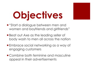 Objectives
 “Start a dialogue between men and
  women and boyfriends and girlfriends”
 Beat out Axe as the leading seller of
  body wash to men all across the nation
 Embrace social networking as a way of
  engaging customers
 Combine both feminine and masculine
  appeal in their advertisements
 