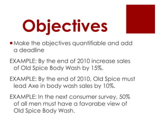 Objectives
 Make the objectives quantifiable and add
  a deadline
EXAMPLE: By the end of 2010 increase sales
 of Old Spice Body Wash by 15%.
EXAMPLE: By the end of 2010, Old Spice must
 lead Axe in body wash sales by 10%.
EXAMPLE: In the next consumer survey, 50%
 of all men must have a favorabe view of
 Old Spice Body Wash.
 
