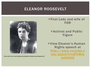 ELEANOR ROOSEVELT
 First Lady and wife of
FDR
 Activist and Public
Figure

Photo credit: http://www.firstladies.org/biographies/firstladies.aspx?biography=33

 View Eleanor’s Human
Rights speech at
http://www.youtube.c
om/watch?v=sPVWm
mVKVk0

 