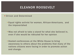 ELEANOR ROOSEVELT
 Driven and Determined
 Equal rights activist for women, African-Americans, and
the impoverished
 Was not afraid to take a stand for what she believed in,
even if she would be ridiculed for her opinion
 Hosted conferences at the White House to bring
awareness to others about the problems that many of the
nations citizens were facing in order to promote action
and change.

 