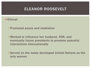 ELEANOR ROOSEVELT
 Ethical
 Promoted peace and mediation
 Worked to influence her husband, FDR, and
eventually future presidents to promote peaceful
interactions internationally
 Served on the newly developed United Nations as the
only women

 