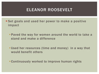 ELEANOR ROOSEVELT
 Set goals and used her power to make a positive
impact
 Paved the way for women around the world to take a
stand and make a difference
 Used her resources (time and money) in a way that
would benefit others
 Continuously worked to improve human rights

 