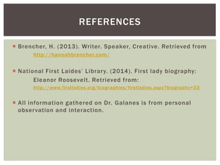 REFERENCES
 Brencher, H. (2013). Writer. Speaker, Creative. Retrieved from
http://hannahbrencher.com/

 National First Laides’ Library. (2014). First lady biography:
Eleanor Roosevelt. Retrieved from:
http://www.firstladies.org/biographies/firstladies.aspx?biography=33

 All information gathered on Dr. Galanes is from personal
observation and interaction.

 