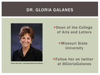 DR. GLORIA GALANES

Dean of the College
of Arts and Letters
Missouri State
University

Photo credit: http://coal.missouristate.edu/staff.aspx

Follow her on twitter
at @GloriaGalanes

 