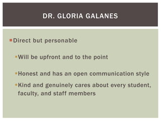 DR. GLORIA GALANES
Direct but personable
Will be upfront and to the point

Honest and has an open communication style
Kind and genuinely cares about every student,
faculty, and staff members

 
