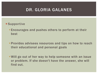 DR. GLORIA GALANES
 Supportive
 Encourages and pushes others to perform at their
best

 Provides advisees resources and tips on how to reach
their educational and personal goals
 Will go out of her way to help someone with an issue
or problem. If she doesn't have the answer, she will
find out.

 