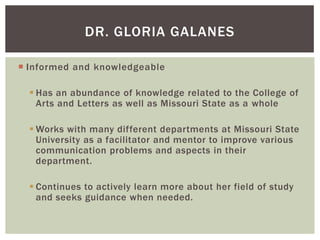 DR. GLORIA GALANES
 Informed and knowledgeable
 Has an abundance of knowledge related to the College of
Arts and Letters as well as Missouri State as a whole
 Works with many different departments at Missouri State
University as a facilitator and mentor to improve various
communication problems and aspects in their
department.
 Continues to actively learn more about her field of study
and seeks guidance when needed.

 