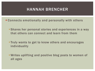 HANNAH BRENCHER
 Connects emotionally and personally with others
 Shares her personal stories and experiences in a way
that others can connect and learn from them

 Truly wants to get to know others and encourages
individuality
 Writes uplifting and positive blog posts to women of
all ages

 