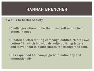 HANNAH BRENCHER
 Works to better society
 Challenges others to be their best self and to help
others in need

 Created a letter writing campaign entitled "More Love
Letters" in which individuals write uplifting letters
and leave them in public places for strangers to find.
 Has expanded her campaign both nationally and
internationally

 