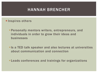 HANNAH BRENCHER
 Inspires others
 Personally mentors writers, entrepreneurs, and
individuals in order to grow their ideas and
businesses
 Is a TED talk speaker and also lectures at universities
about communication and connection
 Leads conferences and trainings for organizations

 
