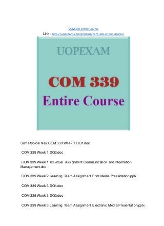 COM339 Entire Course
Link : http://uopexam.com/product/com-339-entire-course/
Some typical files COM 339 Week 1 DQ1.doc
COM 339 Week 1 DQ2.doc
COM 339 Week 1 Individual Assignment Communication and Information
Management.doc
COM 339 Week 2 Learning Team Assignment Print Media Presentation.pptx
COM 339 Week 3 DQ1.doc
COM 339 Week 3 DQ2.doc
COM 339 Week 3 Learning Team Assignment Electronic Media Presentation.pptx
 
