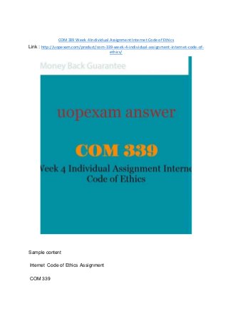 COM339 Week 4 Individual Assignment Internet Code of Ethics
Link : http://uopexam.com/product/com-339-week-4-individual-assignment-internet-code-of-
ethics/
Sample content
Internet Code of Ethics Assignment
COM 339
 