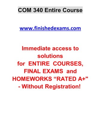 COM 340 Entire Course
www.finishedexams.com
Immediate access to
solutions
for ENTIRE COURSES,
FINAL EXAMS and
HOMEWORKS “RATED A+"
- Without Registration!
 