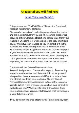 A+ tutorial you will find here 
https://bitly.com/1rubGFz 
This paperwork of COM 340 Week 2 Discussion Question 2 
Research Assignments contains: 
Discuss what aspects of conducting research are the easiest 
and the most difficult for you and why you find these areas 
easy and difficult. Include at least one ethical issue from your 
reading in Chapter 5 last week as one of the easy or difficult 
issues. Which types of sources do you find most difficult to 
evaluate and why? What specific idea did you learn from 
your reading and/or assignments this week that will help you 
in your future research? Explain in at least 200 - 250 words. 
Respond to at least two of your fellow students' postings by 
Day 7. (You must create one initial post and at least two 
responses, for a minimum of three posts for this discussion. 
Communications - General Communications 
Research Assignments . Discuss what aspects of conducting 
research are the easiest and the most difficult for you and 
why you find these areas easy and difficult. Include at least 
one ethical issue from your reading of Chapter Five of 
Technical Communication (assigned in Week One) as one of 
aspects. Which types of sources do you find most difficult to 
evaluate and why? What specific idea did you learn from 
your reading and/or assignments this week that will help you 
in your future research? 
If you do well in one area of school, try to make money from 
 