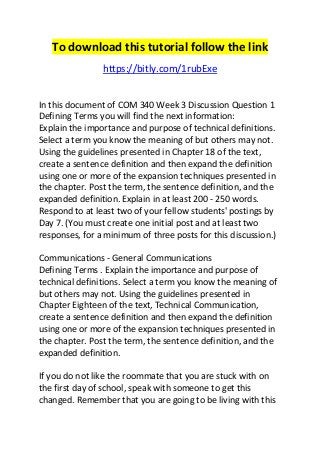To download this tutorial follow the link 
https://bitly.com/1rubExe 
In this document of COM 340 Week 3 Discussion Question 1 
Defining Terms you will find the next information: 
Explain the importance and purpose of technical definitions. 
Select a term you know the meaning of but others may not. 
Using the guidelines presented in Chapter 18 of the text, 
create a sentence definition and then expand the definition 
using one or more of the expansion techniques presented in 
the chapter. Post the term, the sentence definition, and the 
expanded definition. Explain in at least 200 - 250 words. 
Respond to at least two of your fellow students' postings by 
Day 7. (You must create one initial post and at least two 
responses, for a minimum of three posts for this discussion.) 
Communications - General Communications 
Defining Terms . Explain the importance and purpose of 
technical definitions. Select a term you know the meaning of 
but others may not. Using the guidelines presented in 
Chapter Eighteen of the text, Technical Communication, 
create a sentence definition and then expand the definition 
using one or more of the expansion techniques presented in 
the chapter. Post the term, the sentence definition, and the 
expanded definition. 
If you do not like the roommate that you are stuck with on 
the first day of school, speak with someone to get this 
changed. Remember that you are going to be living with this 
 