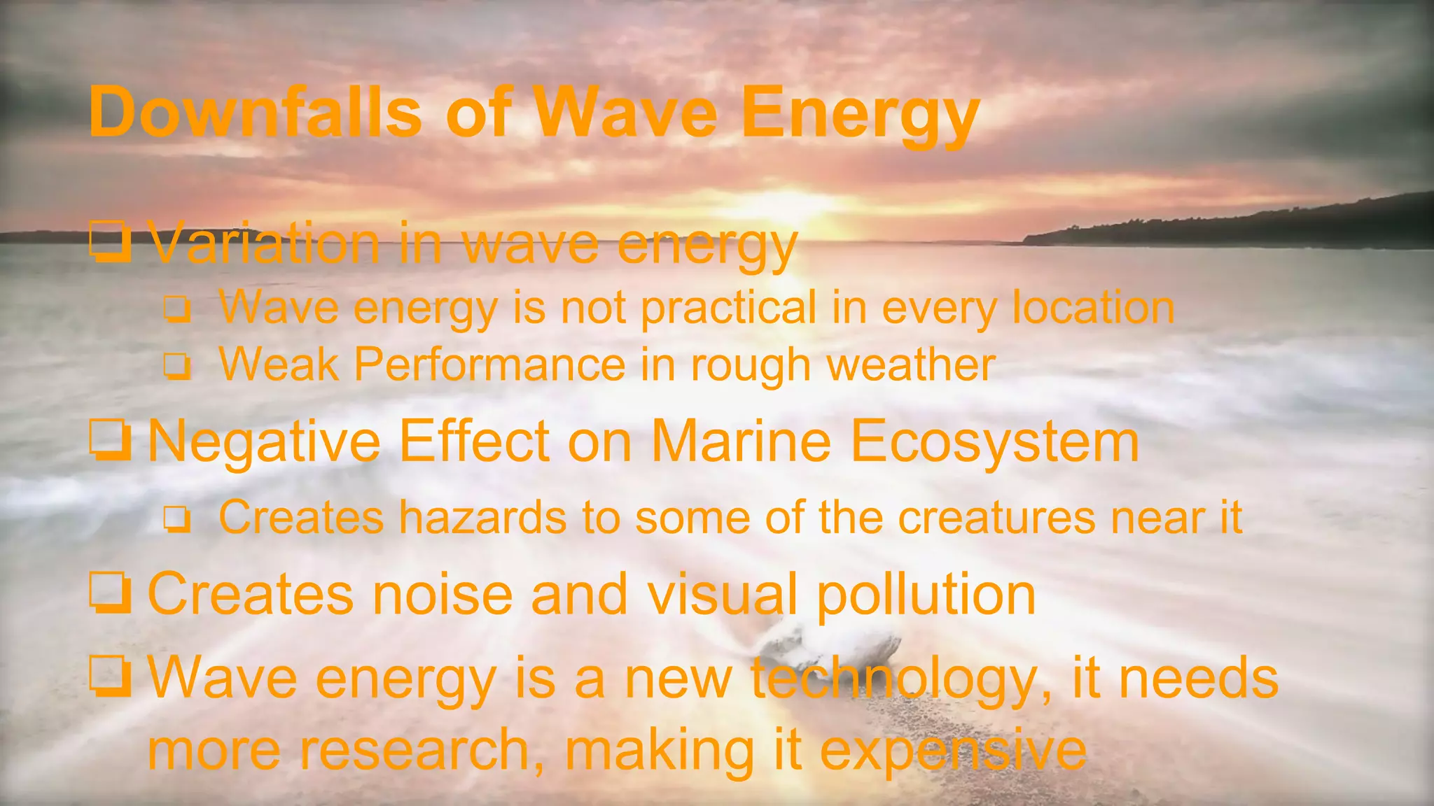 Downfalls of Wave Energy
❏Variation in wave energy
❏ Wave energy is not practical in every location
❏ Weak Performance in rough weather
❏Negative Effect on Marine Ecosystem
❏ Creates hazards to some of the creatures near it
❏Creates noise and visual pollution
❏Wave energy is a new technology, it needs
more research, making it expensive
 