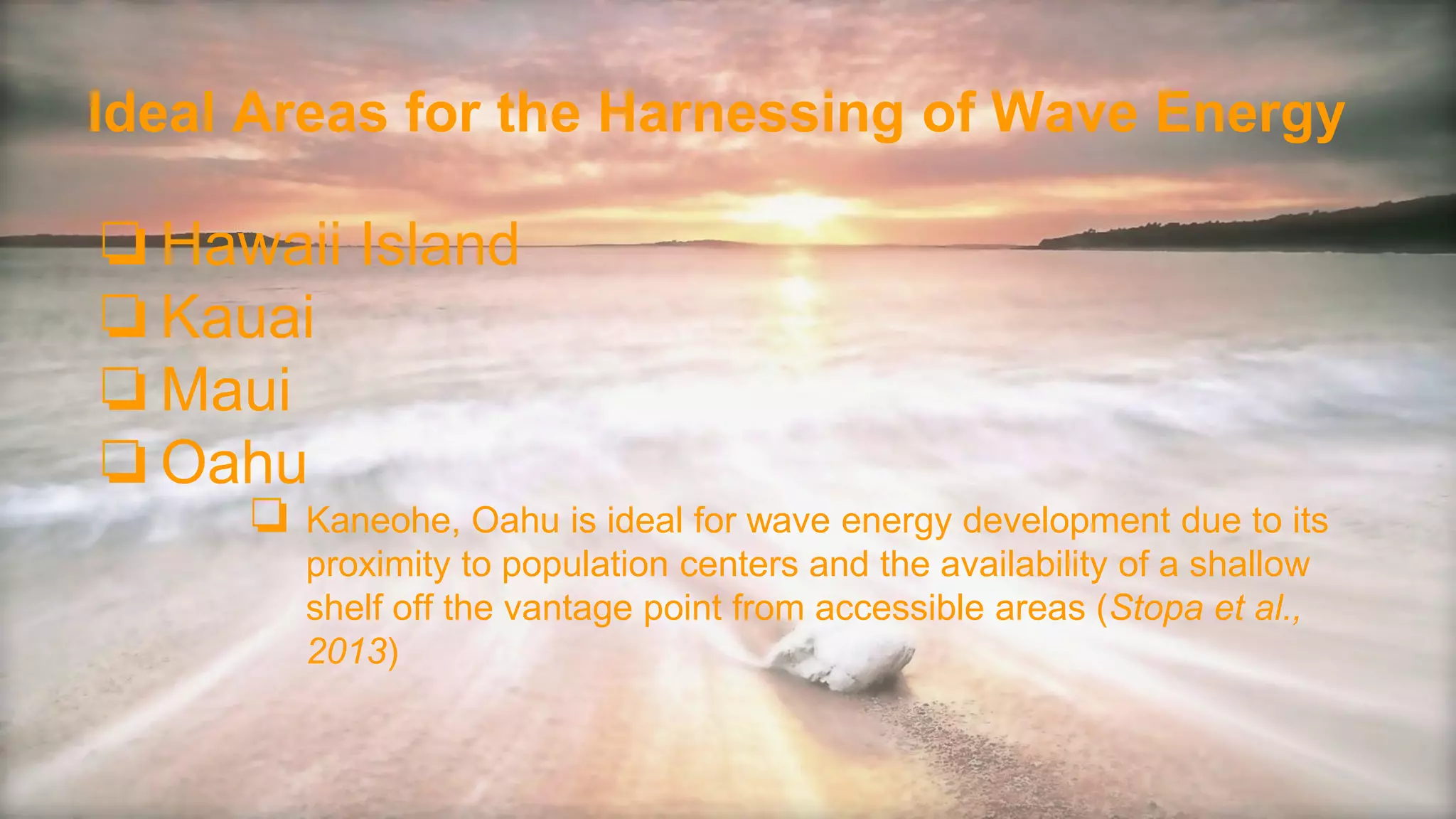 Ideal Areas for the Harnessing of Wave Energy
❏Hawaii Island
❏Kauai
❏Maui
❏Oahu
❏ Kaneohe, Oahu is ideal for wave energy development due to its
proximity to population centers and the availability of a shallow
shelf off the vantage point from accessible areas (Stopa et al.,
2013)
 