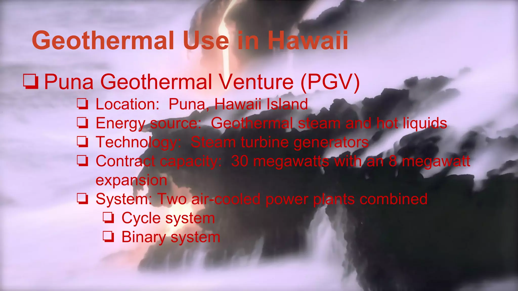 Geothermal Use in Hawaii
❏Puna Geothermal Venture (PGV)
❏ Location: Puna, Hawaii Island
❏ Energy source: Geothermal steam and hot liquids
❏ Technology: Steam turbine generators
❏ Contract capacity: 30 megawatts with an 8 megawatt
expansion
❏ System: Two air-cooled power plants combined
❏ Cycle system
❏ Binary system
 