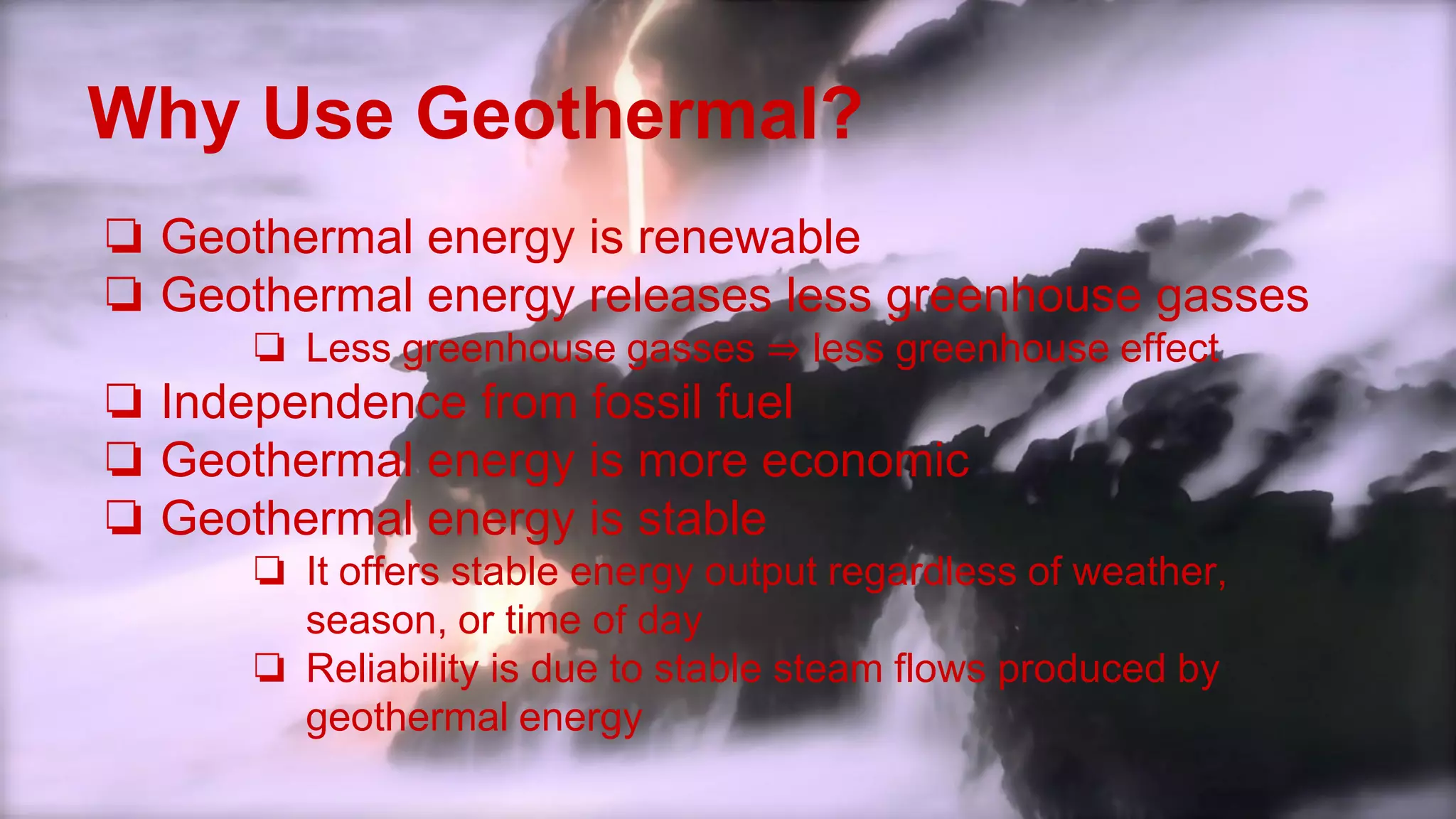 Why Use Geothermal?
❏ Geothermal energy is renewable
❏ Geothermal energy releases less greenhouse gasses
❏ Less greenhouse gasses ⇒ less greenhouse effect
❏ Independence from fossil fuel
❏ Geothermal energy is more economic
❏ Geothermal energy is stable
❏ It offers stable energy output regardless of weather,
season, or time of day
❏ Reliability is due to stable steam flows produced by
geothermal energy
 