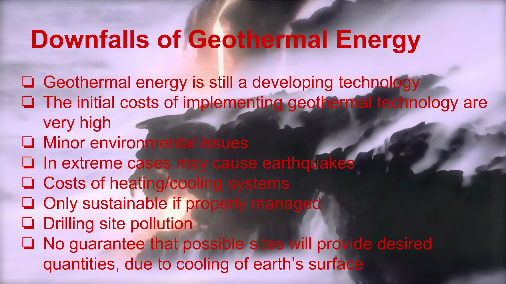 Downfalls of Geothermal Energy
❏ Geothermal energy is still a developing technology
❏ The initial costs of implementing geothermal technology are
very high
❏ Minor environmental issues
❏ In extreme cases may cause earthquakes
❏ Costs of heating/cooling systems
❏ Only sustainable if properly managed
❏ Drilling site pollution
❏ No guarantee that possible sites will provide desired
quantities, due to cooling of earth’s surface
 