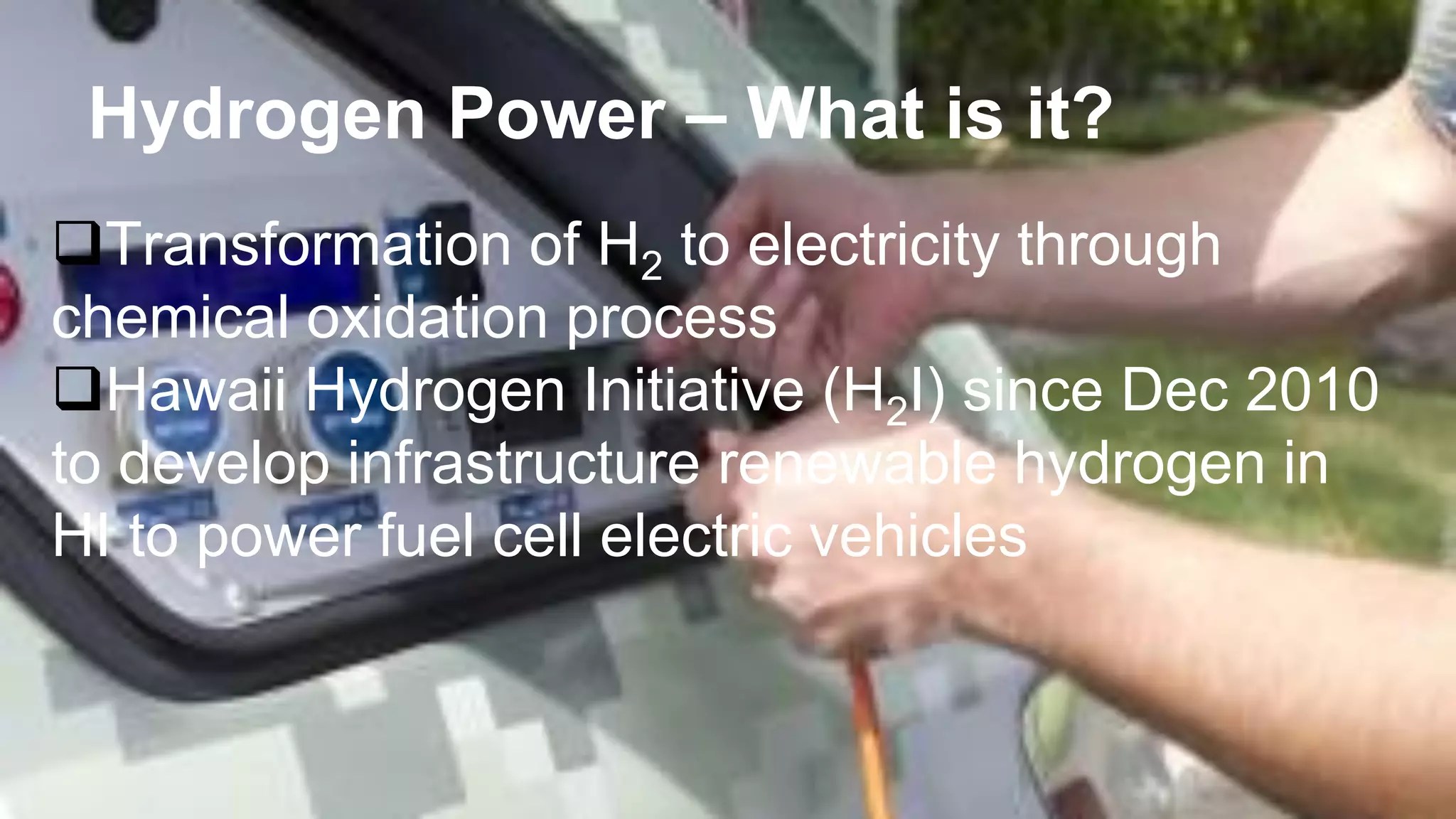 Hydrogen Power – What is it?
Transformation of H2 to electricity through
chemical oxidation process
Hawaii Hydrogen Initiative (H2I) since Dec 2010
to develop infrastructure renewable hydrogen in
HI to power fuel cell electric vehicles
 