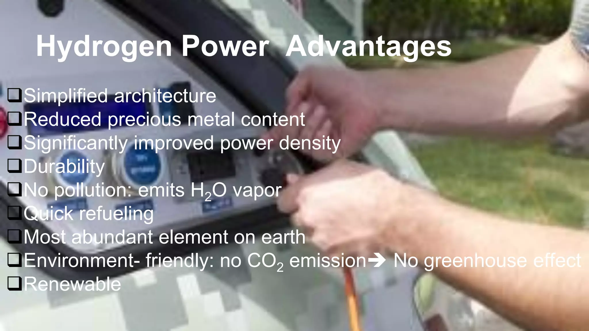 Hydrogen Power Advantages
Simplified architecture
Reduced precious metal content
Significantly improved power density
Durability
No pollution: emits H2O vapor
Quick refueling
Most abundant element on earth
Environment- friendly: no CO2 emission No greenhouse effect
Renewable
 