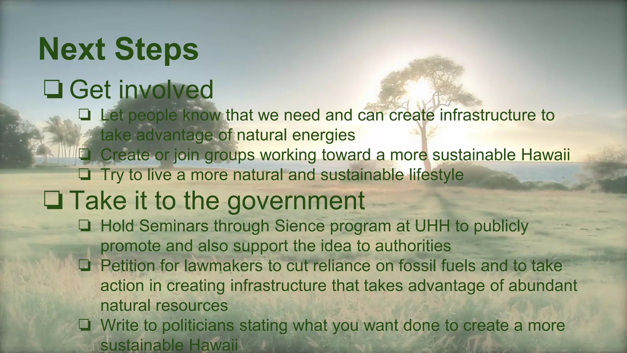 Next Steps
❏Get involved
❏ Let people know that we need and can create infrastructure to
take advantage of natural energies
❏ Create or join groups working toward a more sustainable Hawaii
❏ Try to live a more natural and sustainable lifestyle
❏Take it to the government
❏ Hold Seminars through Sience program at UHH to publicly
promote and also support the idea to authorities
❏ Petition for lawmakers to cut reliance on fossil fuels and to take
action in creating infrastructure that takes advantage of abundant
natural resources
❏ Write to politicians stating what you want done to create a more
sustainable Hawaii
 
