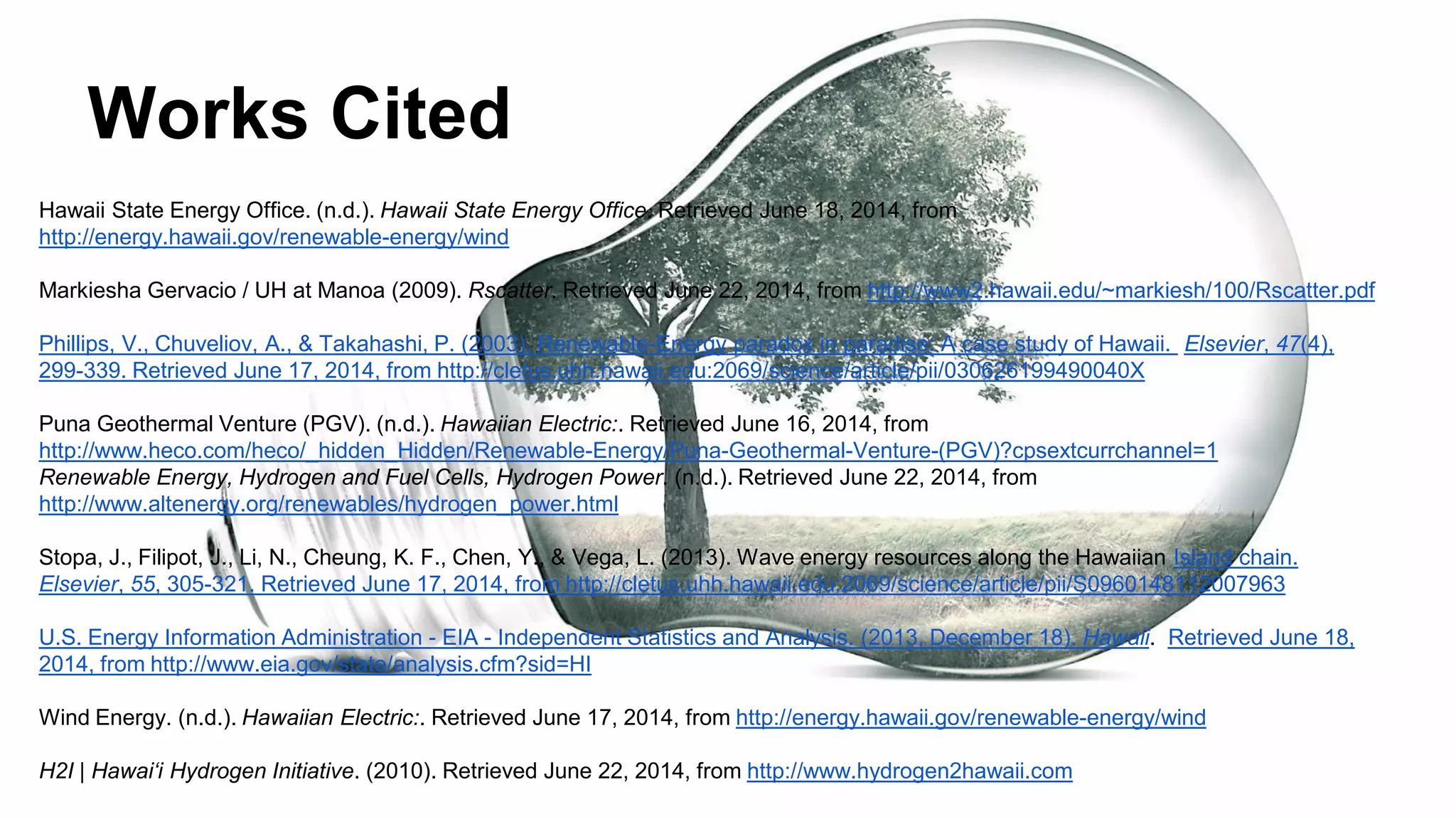 Works Cited
Hawaii State Energy Office. (n.d.). Hawaii State Energy Office. Retrieved June 18, 2014, from
http://energy.hawaii.gov/renewable-energy/wind
Markiesha Gervacio / UH at Manoa (2009). Rscatter. Retrieved June 22, 2014, from http://www2.hawaii.edu/~markiesh/100/Rscatter.pdf
Phillips, V., Chuveliov, A., & Takahashi, P. (2003). Renewable-Energy paradox in paradise: A case study of Hawaii. Elsevier, 47(4),
299-339. Retrieved June 17, 2014, from http://cletus.uhh.hawaii.edu:2069/science/article/pii/030626199490040X
Puna Geothermal Venture (PGV). (n.d.). Hawaiian Electric:. Retrieved June 16, 2014, from
http://www.heco.com/heco/_hidden_Hidden/Renewable-Energy/Puna-Geothermal-Venture-(PGV)?cpsextcurrchannel=1
Renewable Energy, Hydrogen and Fuel Cells, Hydrogen Power. (n.d.). Retrieved June 22, 2014, from
http://www.altenergy.org/renewables/hydrogen_power.html
Stopa, J., Filipot, J., Li, N., Cheung, K. F., Chen, Y., & Vega, L. (2013). Wave energy resources along the Hawaiian Island chain.
Elsevier, 55, 305-321. Retrieved June 17, 2014, from http://cletus.uhh.hawaii.edu:2069/science/article/pii/S0960148112007963
U.S. Energy Information Administration - EIA - Independent Statistics and Analysis. (2013, December 18). Hawaii. Retrieved June 18,
2014, from http://www.eia.gov/state/analysis.cfm?sid=HI
Wind Energy. (n.d.). Hawaiian Electric:. Retrieved June 17, 2014, from http://energy.hawaii.gov/renewable-energy/wind
H2I | Hawai‘i Hydrogen Initiative. (2010). Retrieved June 22, 2014, from http://www.hydrogen2hawaii.com
 