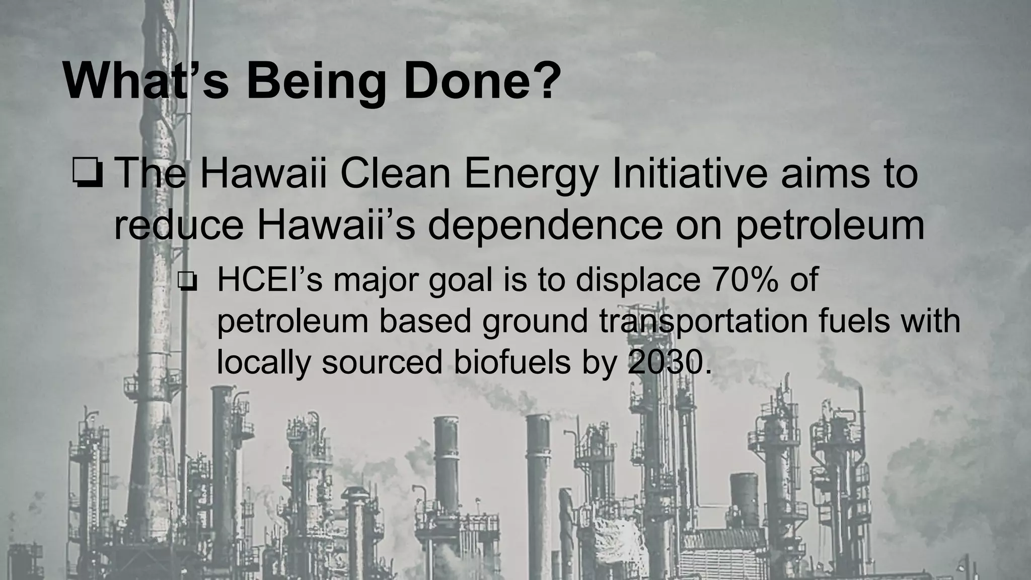 What’s Being Done?
❏The Hawaii Clean Energy Initiative aims to
reduce Hawaii’s dependence on petroleum
❏ HCEI’s major goal is to displace 70% of
petroleum based ground transportation fuels with
locally sourced biofuels by 2030.
 