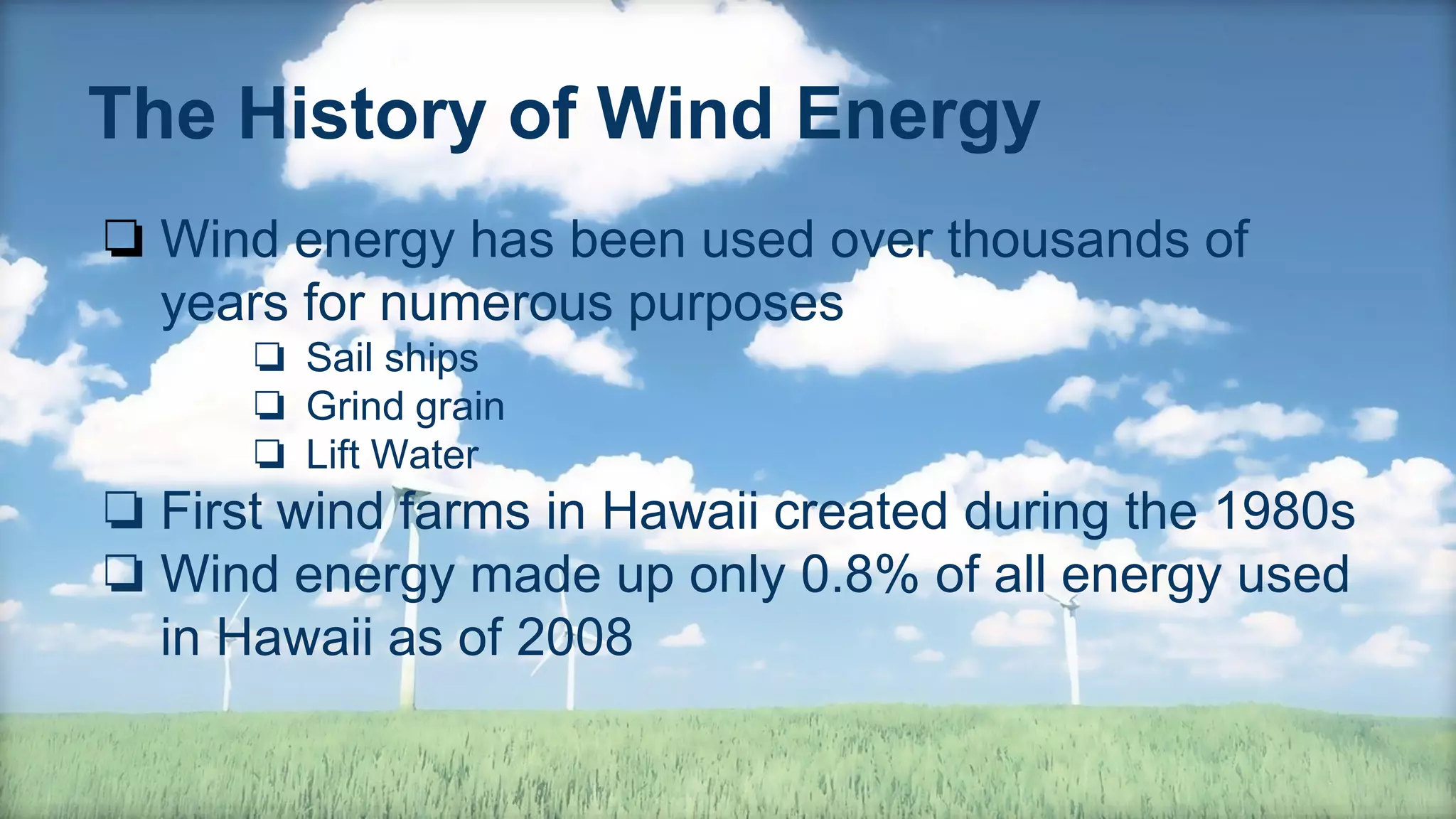 The History of Wind Energy
❏ Wind energy has been used over thousands of
years for numerous purposes
❏ Sail ships
❏ Grind grain
❏ Lift Water
❏ First wind farms in Hawaii created during the 1980s
❏ Wind energy made up only 0.8% of all energy used
in Hawaii as of 2008
 