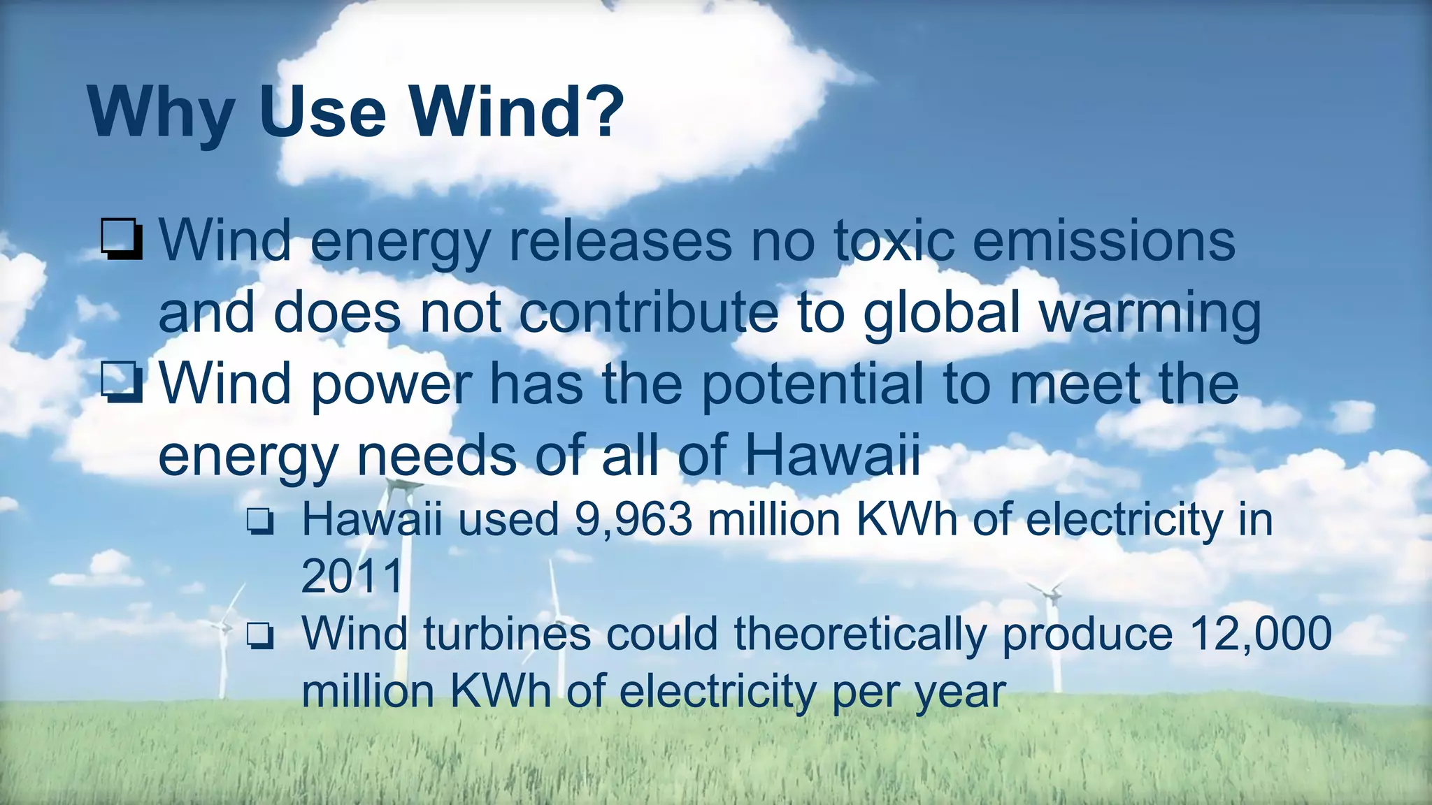 Why Use Wind?
❏Wind energy releases no toxic emissions
and does not contribute to global warming
❏Wind power has the potential to meet the
energy needs of all of Hawaii
❏ Hawaii used 9,963 million KWh of electricity in
2011
❏ Wind turbines could theoretically produce 12,000
million KWh of electricity per year
 
