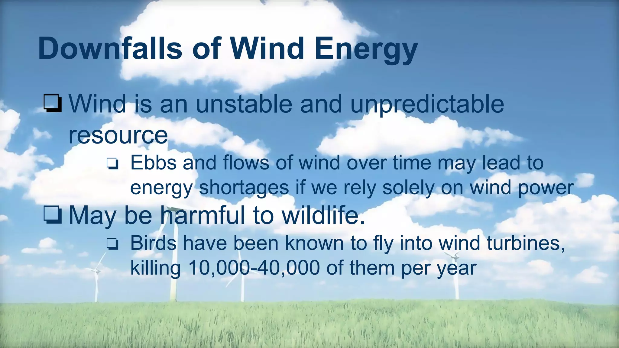 Downfalls of Wind Energy
❏Wind is an unstable and unpredictable
resource
❏ Ebbs and flows of wind over time may lead to
energy shortages if we rely solely on wind power
❏May be harmful to wildlife.
❏ Birds have been known to fly into wind turbines,
killing 10,000-40,000 of them per year
 