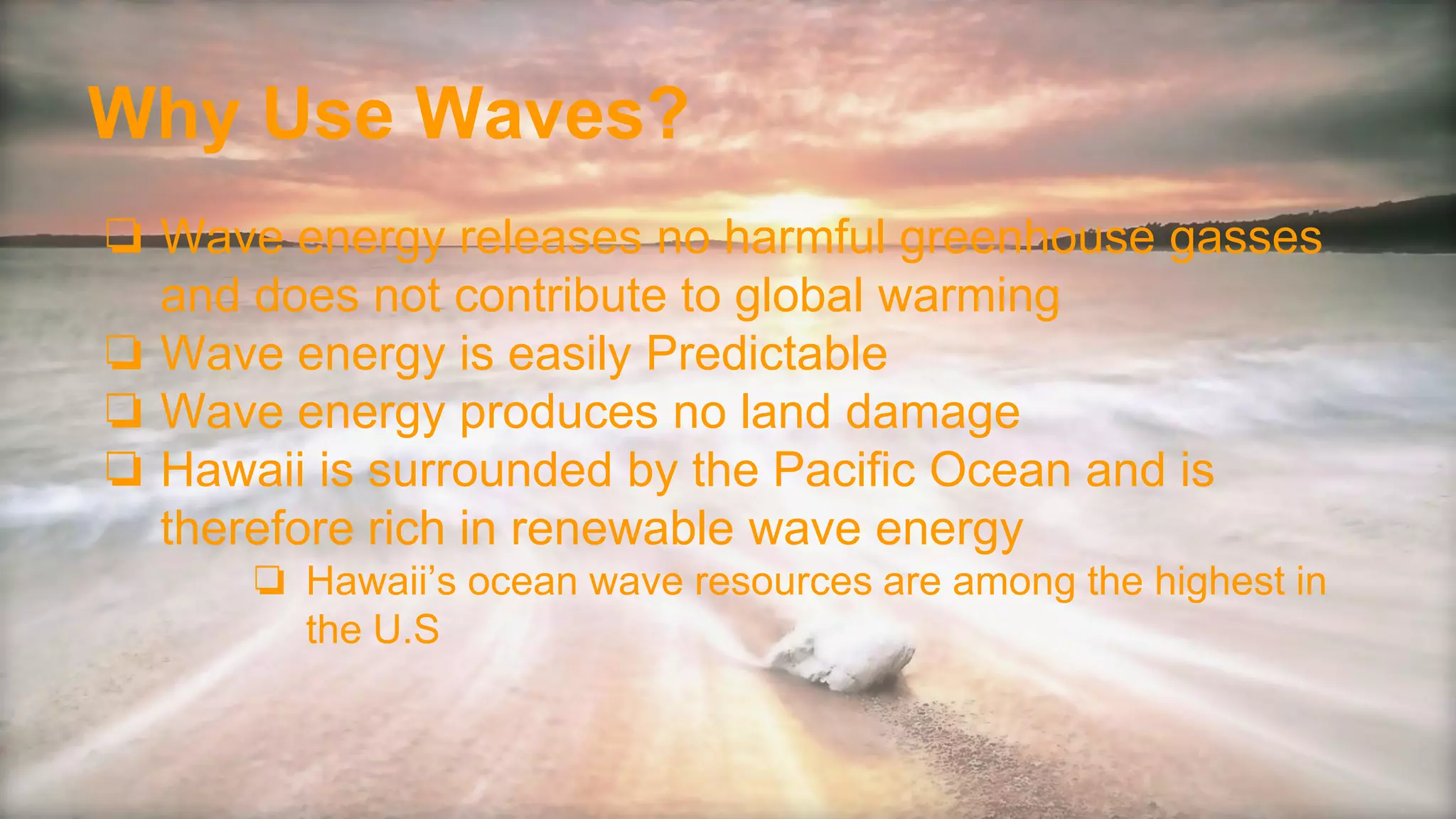 Why Use Waves?
❏ Wave energy releases no harmful greenhouse gasses
and does not contribute to global warming
❏ Wave energy is easily Predictable
❏ Wave energy produces no land damage
❏ Hawaii is surrounded by the Pacific Ocean and is
therefore rich in renewable wave energy
❏ Hawaii’s ocean wave resources are among the highest in
the U.S
 