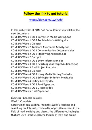 Follow the link to get tutorial 
https://bitly.com/1wyRAhP 
In this archive file of COM 345 Entire Course you will find the 
next documents: 
COM 345 Week 1 DQ 1 Careers in Media Writing.doc 
COM 345 Week 1 DQ 2 Tools in Media Writing.doc 
COM 345 Week 1 Quiz.pdf 
COM 345 Week 2 Audience Awareness Activity.doc 
COM 345 Week 2 DQ 1 Communication Documents.doc 
COM 345 Week 2 DQ 2 Identifying Audience.doc 
COM 345 Week 2 Quiz.pdf 
COM 345 Week 3 DQ 1 Event Information.doc 
COM 345 Week 3 DQ 2 Reaching your Target Audience.doc 
COM 345 Week 3 Final Project Prep.doc 
COM 345 Week 3 Quiz.pdf 
COM 345 Week 4 DQ 1 Using Media Writing Tools.doc 
COM 345 Week 4 DQ 2 Editing for Different Media.doc 
COM 345 Week 4 Editing Activity.doc 
COM 345 Week 5 DQ 1 Font Types.doc 
COM 345 Week 5 DQ 2 Graphics.doc 
COM 345 Week 5 Final Paper.doc 
Business - General Business 
Week 1 Complete 
Careers in Media Writing. From this week’s readings and 
searching the Internet, create a list of possible careers in the 
field of media writing and discuss the different technologies 
that are used in those careers. Include at least one online 
 